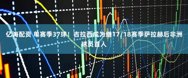 亿海配资 单赛季37球！吉拉西成为继17/18赛季萨拉赫后非洲球员首人