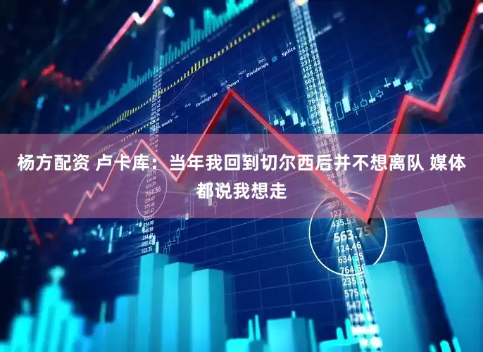杨方配资 卢卡库：当年我回到切尔西后并不想离队 媒体都说我想走