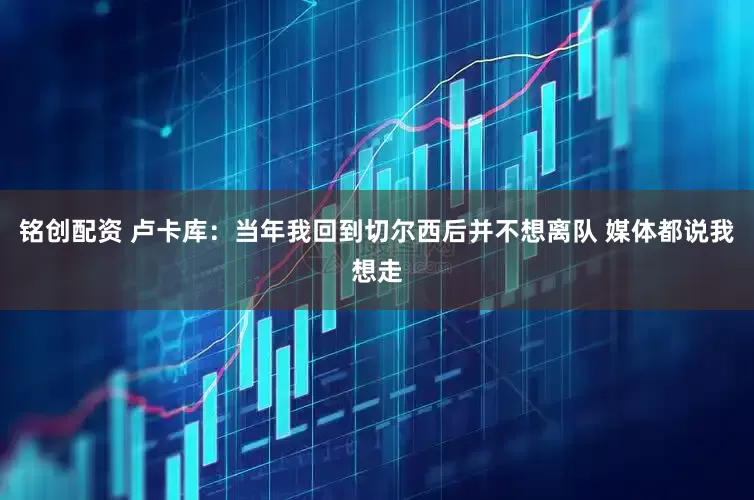 铭创配资 卢卡库：当年我回到切尔西后并不想离队 媒体都说我想走