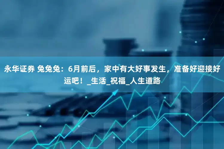 永华证券 兔兔兔：6月前后，家中有大好事发生，准备好迎接好运吧！_生活_祝福_人生道路