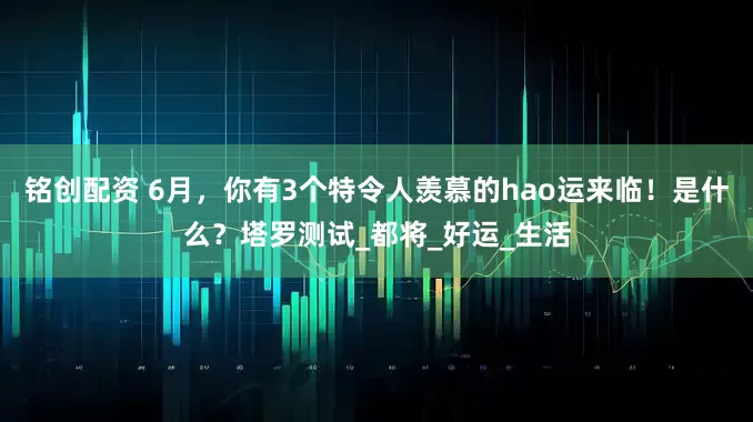铭创配资 6月，你有3个特令人羡慕的hao运来临！是什么？塔罗测试_都将_好运_生活