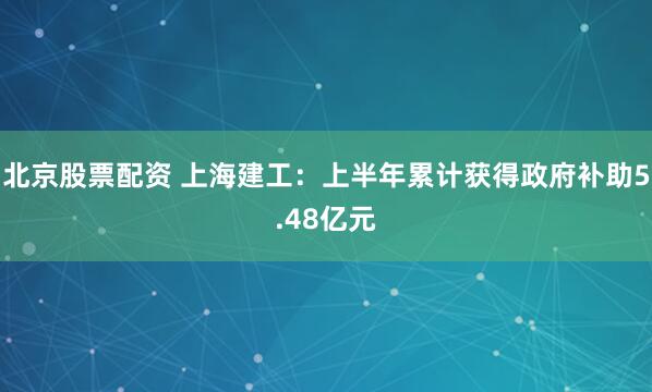北京股票配资 上海建工：上半年累计获得政府补助5.48亿元
