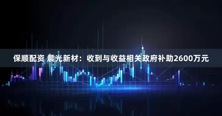 保顺配资 晨光新材：收到与收益相关政府补助2600万元
