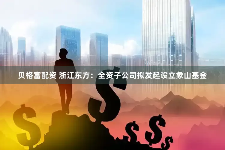 贝格富配资 浙江东方：全资子公司拟发起设立象山基金
