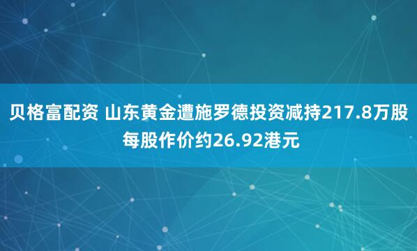 贝格富配资 山东黄金遭施罗德投资减持217.8万股 每股作价约26.92港元