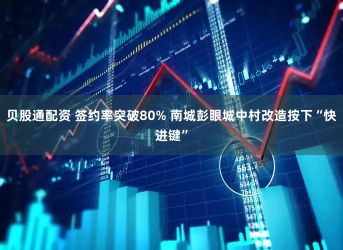 贝股通配资 签约率突破80% 南城彭眼城中村改造按下“快进键”