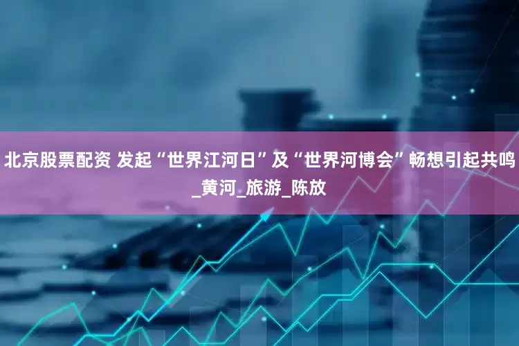 北京股票配资 发起“世界江河日”及“世界河博会”畅想引起共鸣_黄河_旅游_陈放