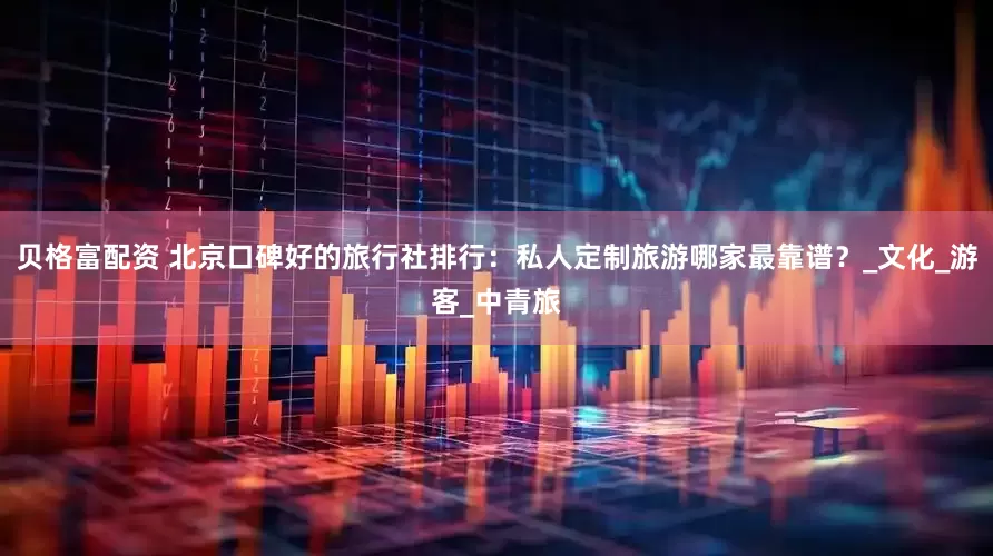 贝格富配资 北京口碑好的旅行社排行：私人定制旅游哪家最靠谱？_文化_游客_中青旅