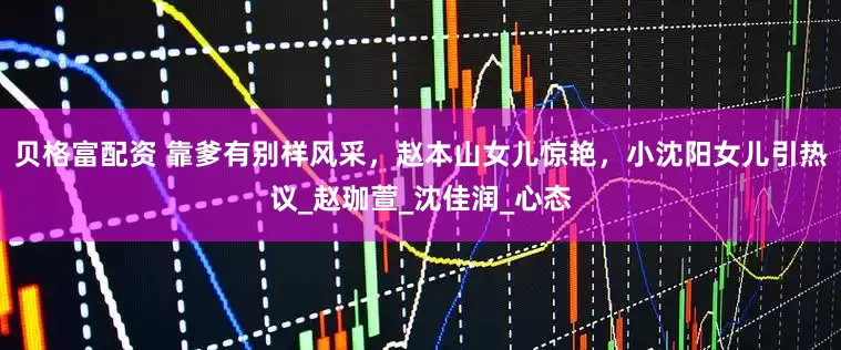 贝格富配资 靠爹有别样风采，赵本山女儿惊艳，小沈阳女儿引热议_赵珈萱_沈佳润_心态