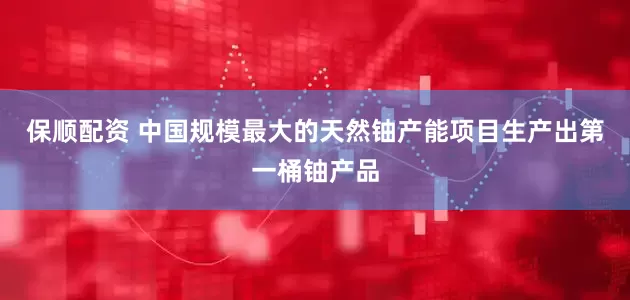 保顺配资 中国规模最大的天然铀产能项目生产出第一桶铀产品