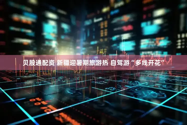 贝股通配资 新疆迎暑期旅游热 自驾游“多线开花”