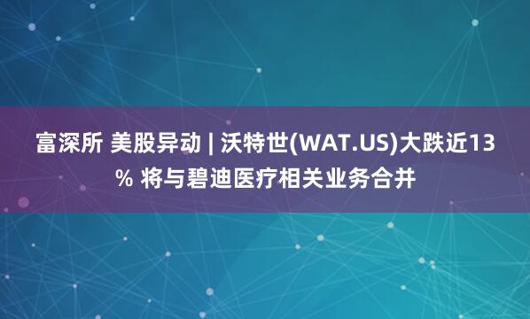 富深所 美股异动 | 沃特世(WAT.US)大跌近13% 将与碧迪医疗相关业务合并