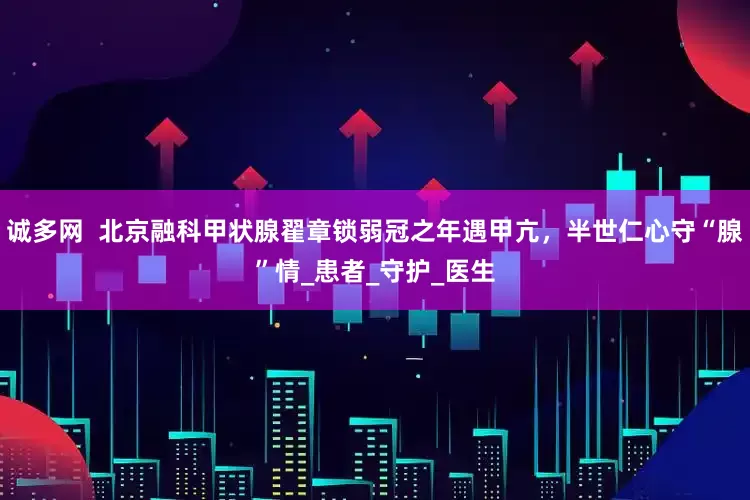 诚多网  北京融科甲状腺翟章锁弱冠之年遇甲亢，半世仁心守“腺”情_患者_守护_医生
