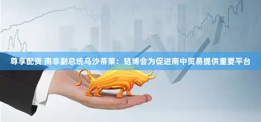 尊享配资 南非副总统马沙蒂莱：链博会为促进南中贸易提供重要平台