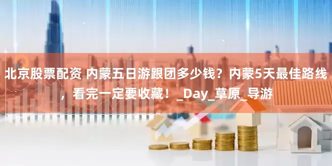 北京股票配资 内蒙五日游跟团多少钱？内蒙5天最佳路线，看完一定要收藏！_Day_草原_导游