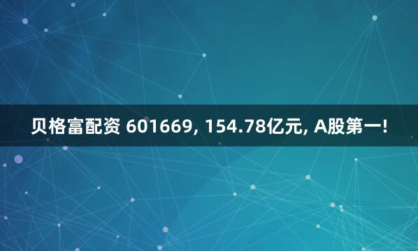 贝格富配资 601669, 154.78亿元, A股第一!