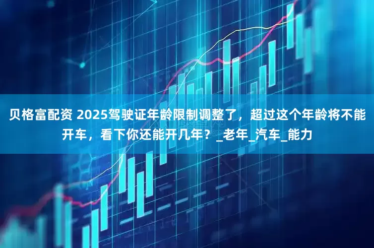 贝格富配资 2025驾驶证年龄限制调整了，超过这个年龄将不能开车，看下你还能开几年？_老年_汽车_能力