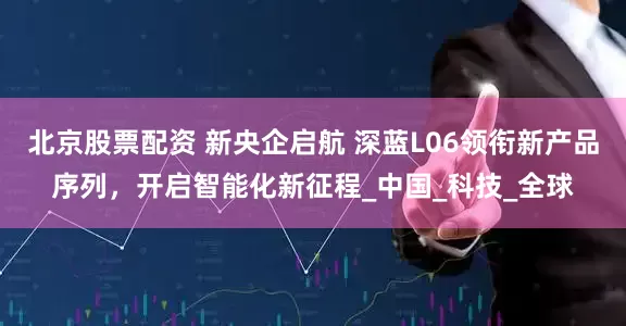 北京股票配资 新央企启航 深蓝L06领衔新产品序列，开启智能化新征程_中国_科技_全球