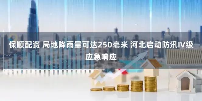 保顺配资 局地降雨量可达250毫米 河北启动防汛Ⅳ级应急响应