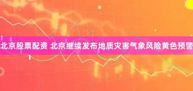 北京股票配资 北京继续发布地质灾害气象风险黄色预警