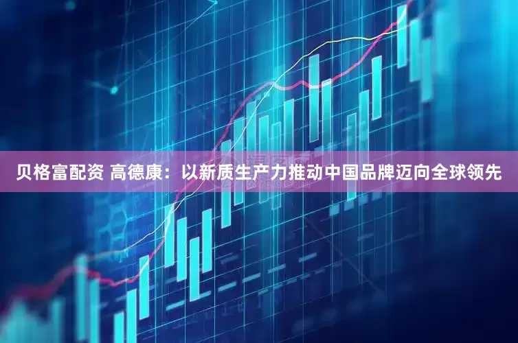 贝格富配资 高德康：以新质生产力推动中国品牌迈向全球领先