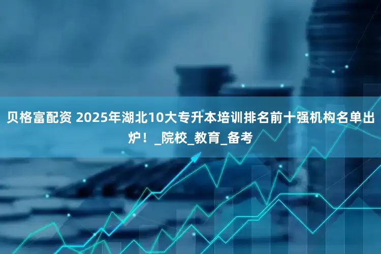 贝格富配资 2025年湖北10大专升本培训排名前十强机构名单出炉！_院校_教育_备考