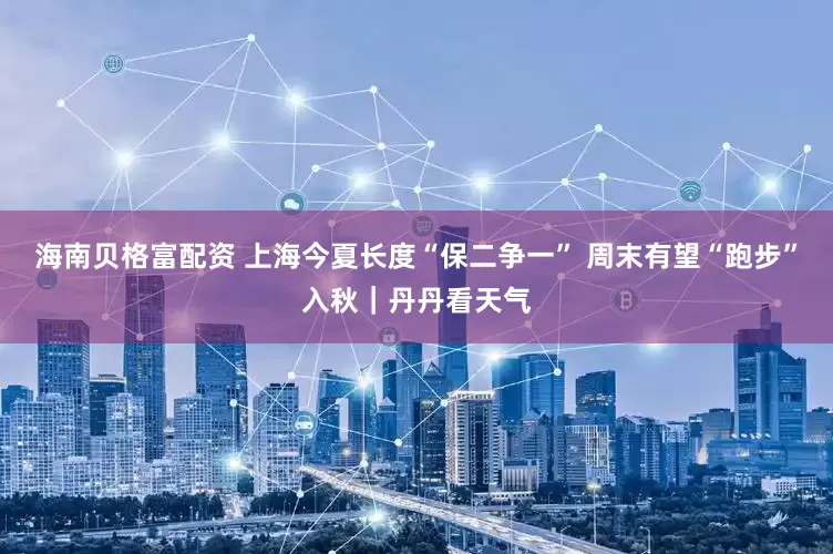 海南贝格富配资 上海今夏长度“保二争一” 周末有望“跑步”入秋｜丹丹看天气