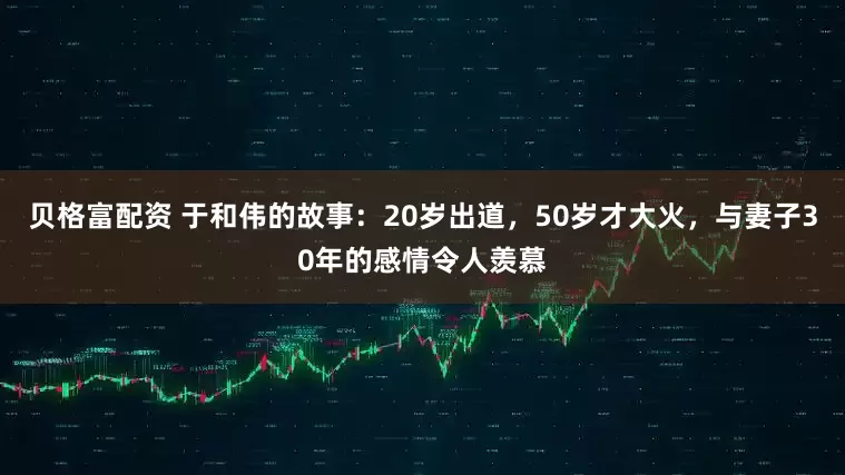 贝格富配资 于和伟的故事：20岁出道，50岁才大火，与妻子30年的感情令人羡慕