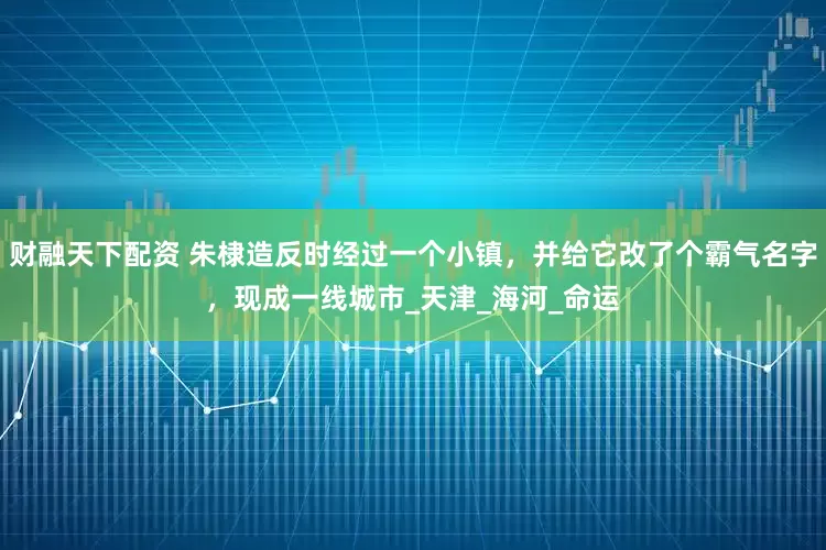 财融天下配资 朱棣造反时经过一个小镇，并给它改了个霸气名字，现成一线城市_天津_海河_命运