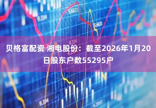贝格富配资 湘电股份：截至2026年1月20日股东户数55295户