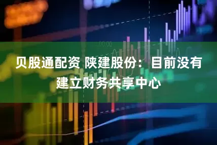 贝股通配资 陕建股份：目前没有建立财务共享中心