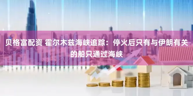 贝格富配资 霍尔木兹海峡追踪：停火后只有与伊朗有关的船只通过海峡