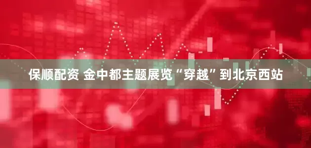 保顺配资 金中都主题展览“穿越”到北京西站